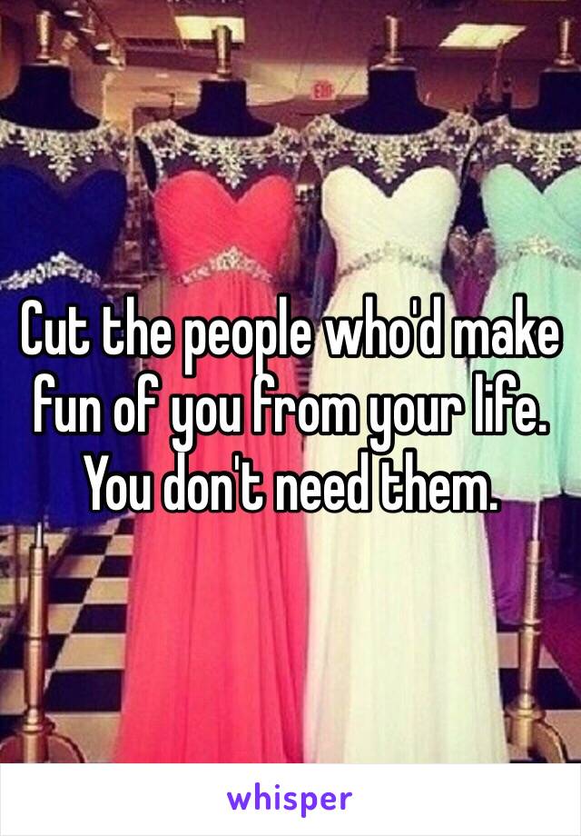 Cut the people who'd make fun of you from your life. You don't need them. 