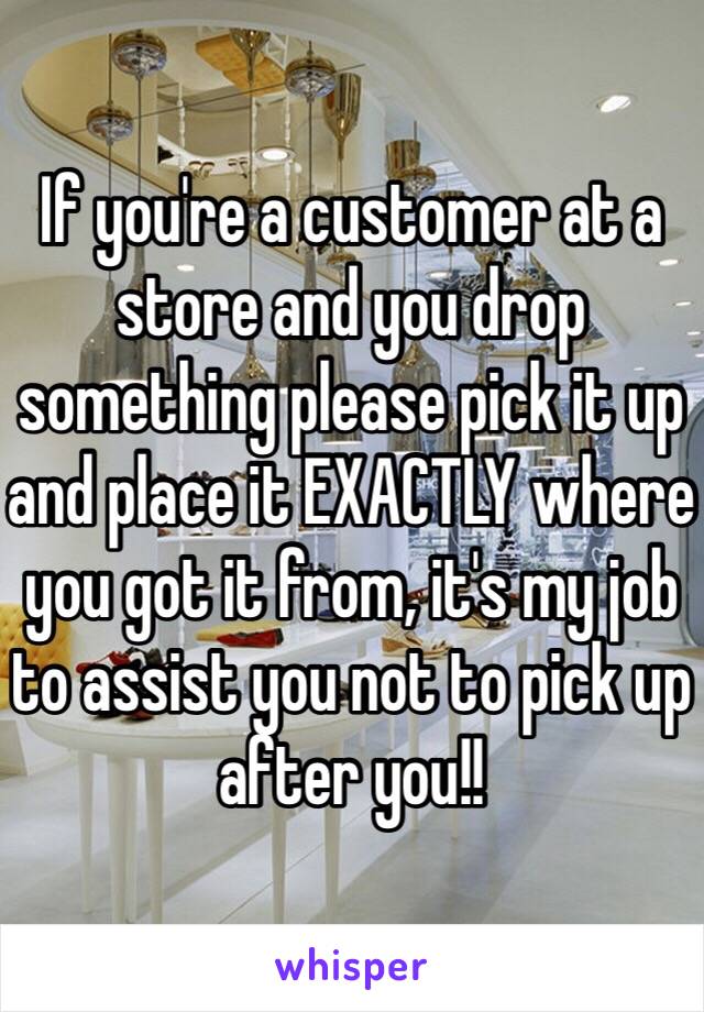 If you're a customer at a store and you drop something please pick it up and place it EXACTLY where you got it from, it's my job to assist you not to pick up after you!!