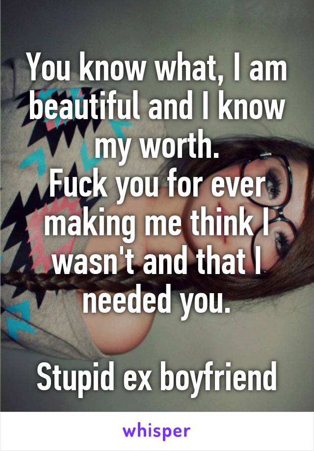 You know what, I am beautiful and I know my worth.
Fuck you for ever making me think I wasn't and that I needed you.

Stupid ex boyfriend