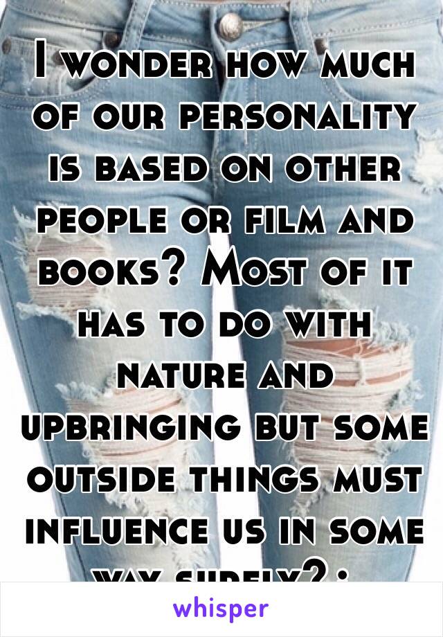 I wonder how much of our personality is based on other people or film and books? Most of it has to do with nature and upbringing but some outside things must influence us in some way surely?¿