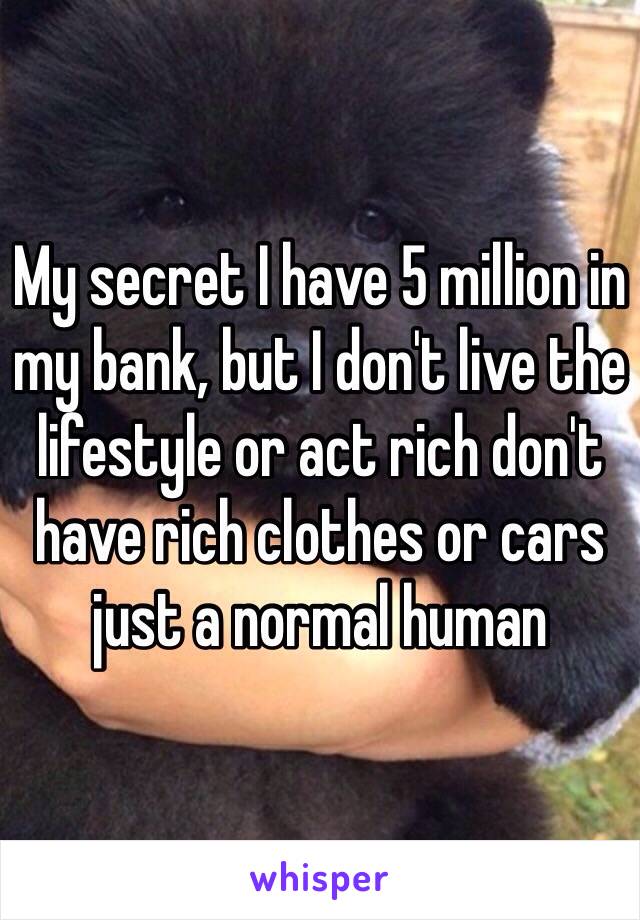 My secret I have 5 million in my bank, but I don't live the lifestyle or act rich don't have rich clothes or cars just a normal human 