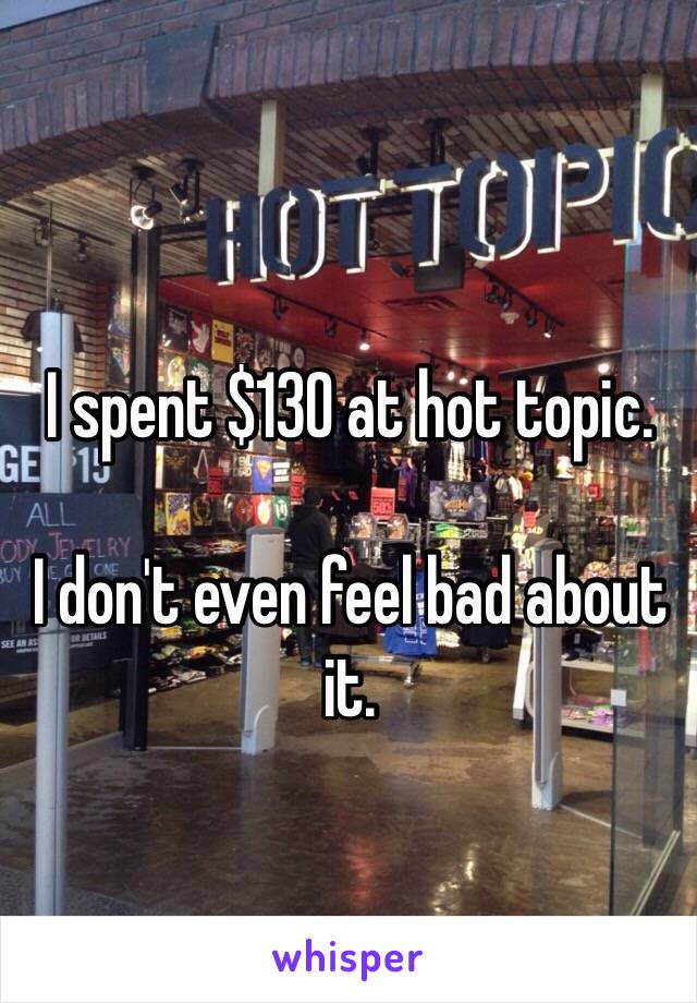 I spent $130 at hot topic. 

I don't even feel bad about it. 