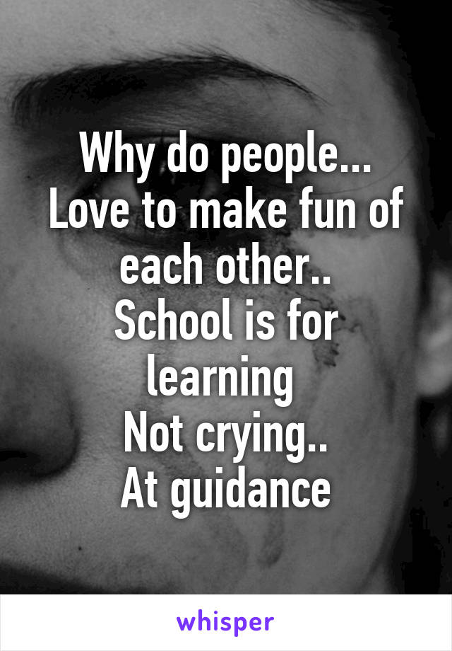 Why do people...
Love to make fun of each other..
School is for learning 
Not crying..
At guidance