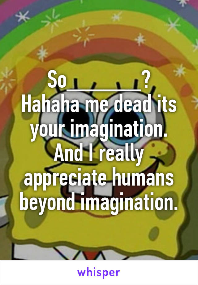 So______?
Hahaha me dead its your imagination.
And I really appreciate humans beyond imagination.