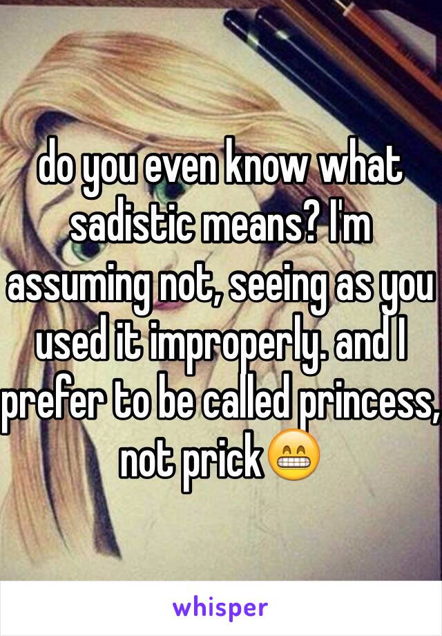 do you even know what sadistic means? I'm assuming not, seeing as you used it improperly. and I prefer to be called princess, not prick😁