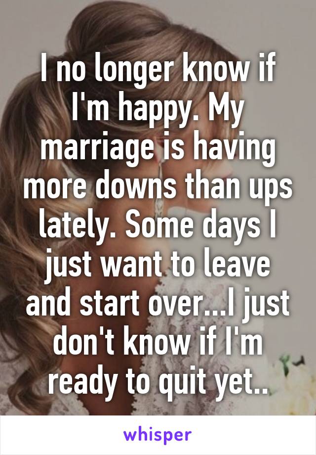 I no longer know if I'm happy. My marriage is having more downs than ups lately. Some days I just want to leave and start over...I just don't know if I'm ready to quit yet..