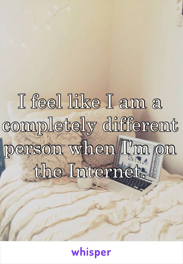 I feel like I am a completely different person when I'm on the Internet. 