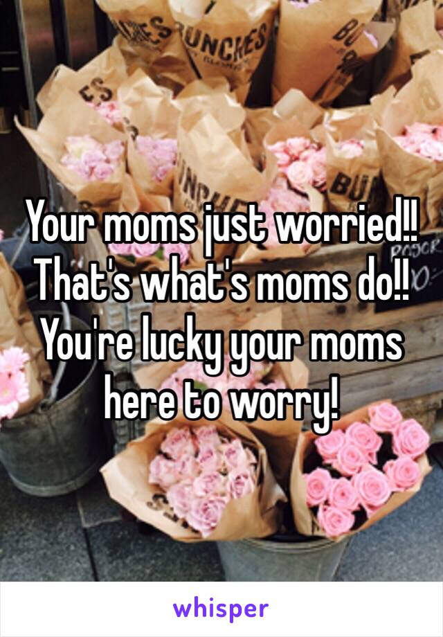 Your moms just worried!! That's what's moms do!! You're lucky your moms here to worry! 