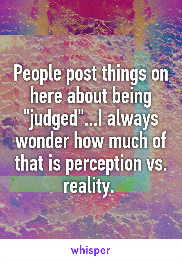 People post things on here about being "judged"...I always wonder how much of that is perception vs. reality. 