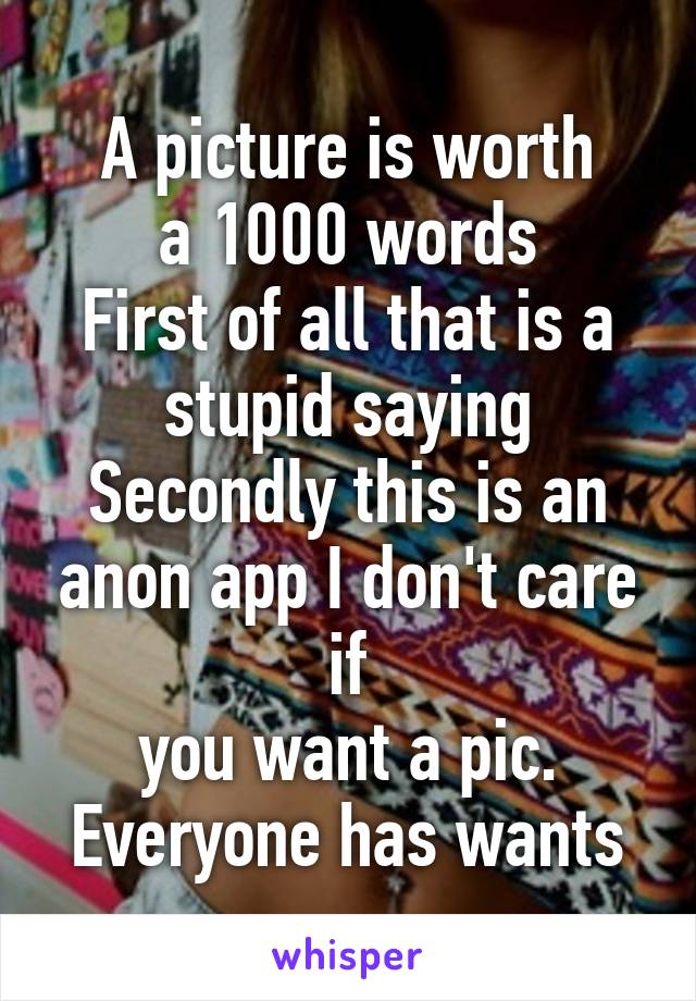 A picture is worth
a 1000 words
First of all that is a stupid saying
Secondly this is an anon app I don't care if
you want a pic.
Everyone has wants