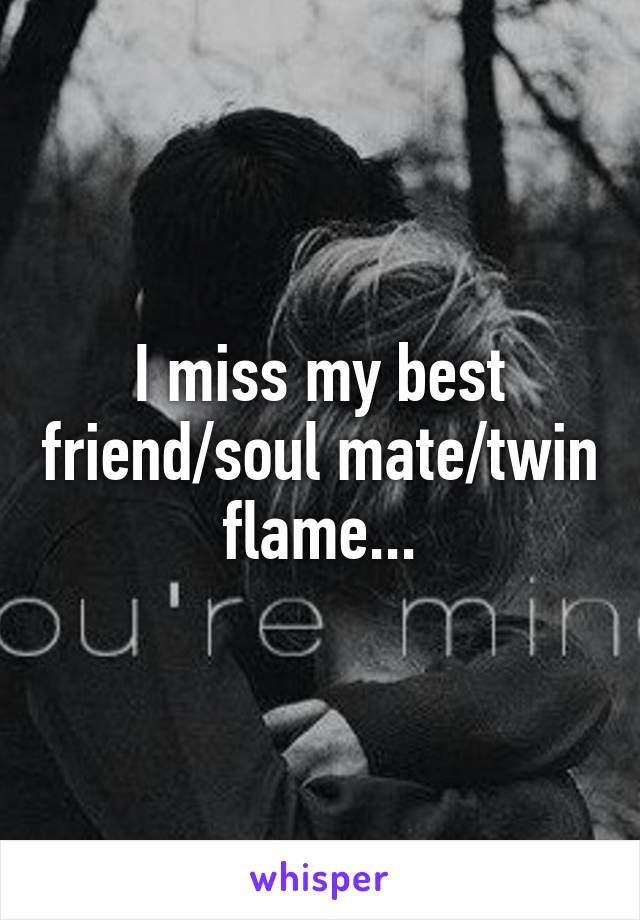 I miss my best friend/soul mate/twin flame...