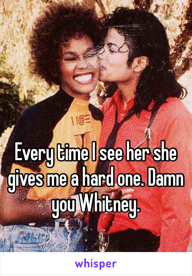 Every time I see her she gives me a hard one. Damn you Whitney. 