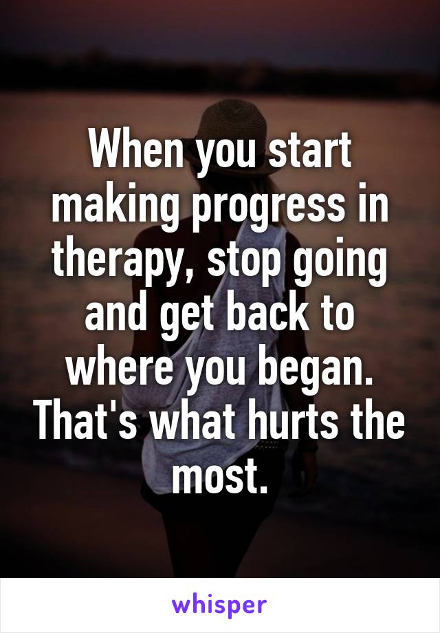 When you start making progress in therapy, stop going and get back to where you began. That's what hurts the most.