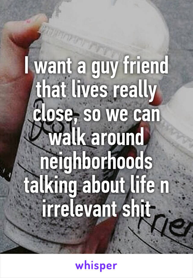 I want a guy friend that lives really close, so we can walk around neighborhoods talking about life n irrelevant shit