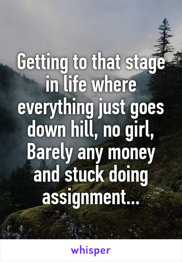 Getting to that stage in life where everything just goes down hill, no girl, Barely any money and stuck doing assignment...