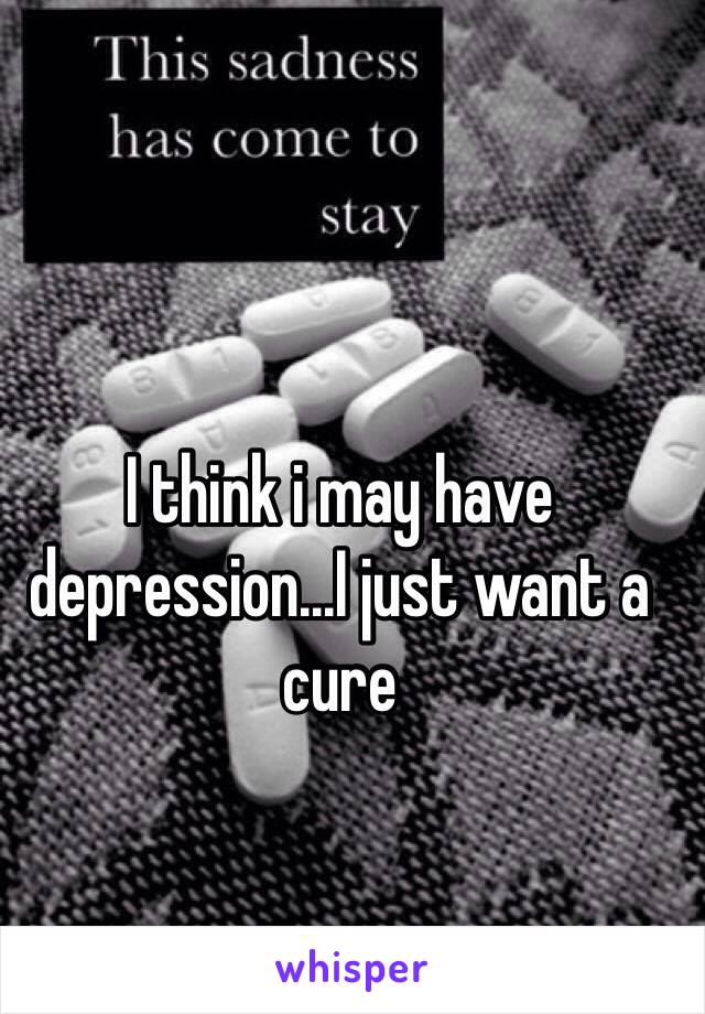 I think i may have depression...I just want a cure 