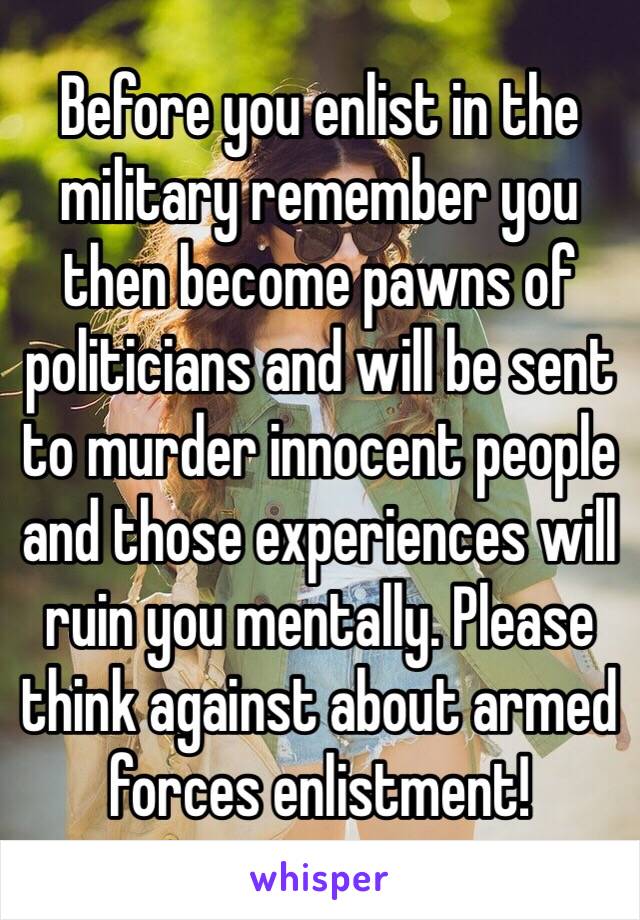 Before you enlist in the military remember you then become pawns of politicians and will be sent to murder innocent people and those experiences will ruin you mentally. Please think against about armed forces enlistment!