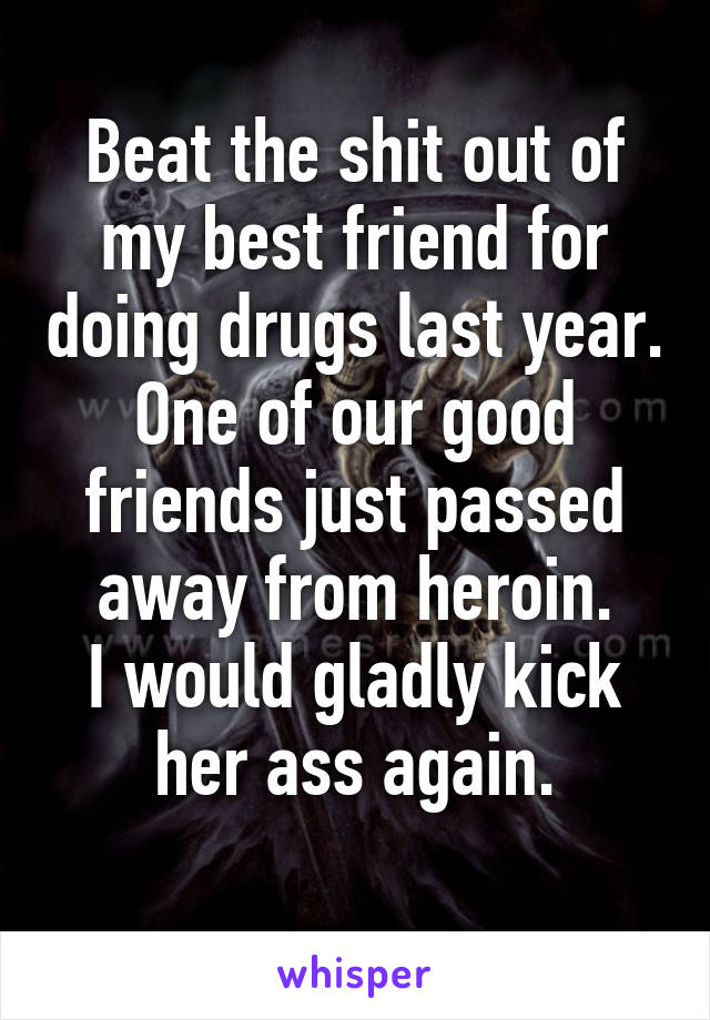 Beat the shit out of my best friend for doing drugs last year.
One of our good friends just passed away from heroin.
I would gladly kick her ass again.
