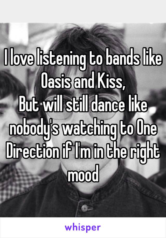 I love listening to bands like Oasis and Kiss, 
But will still dance like nobody's watching to One Direction if I'm in the right mood