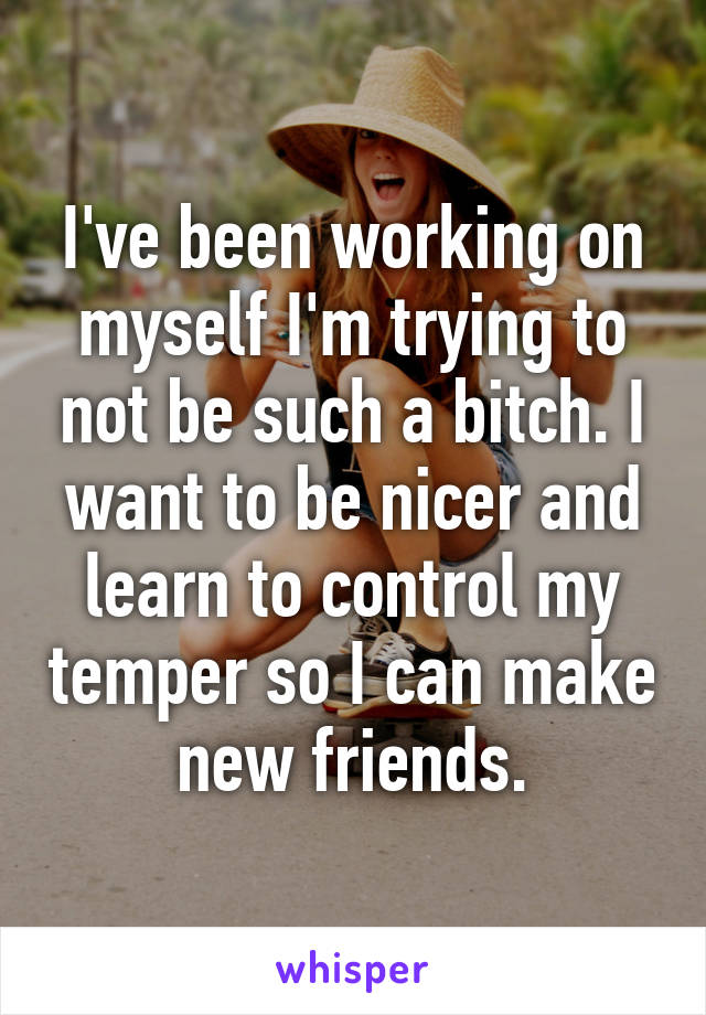 I've been working on myself I'm trying to not be such a bitch. I want to be nicer and learn to control my temper so I can make new friends.