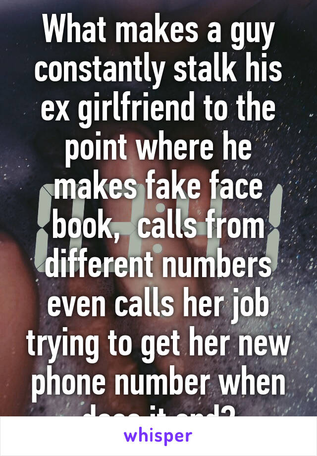 What makes a guy constantly stalk his ex girlfriend to the point where he makes fake face book,  calls from different numbers even calls her job trying to get her new phone number when does it end?