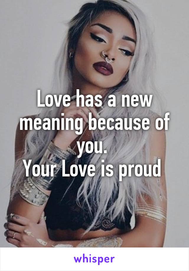 Love has a new meaning because of you. 
Your Love is proud 