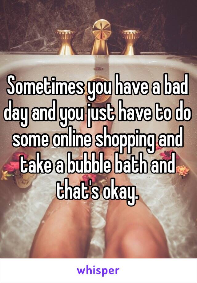 Sometimes you have a bad day and you just have to do some online shopping and take a bubble bath and that's okay.