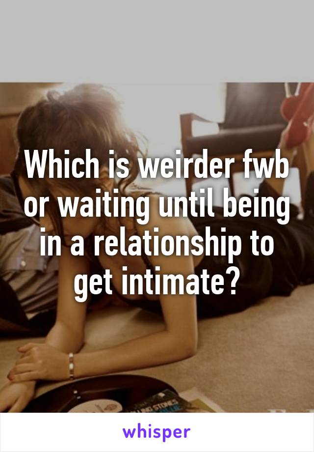 Which is weirder fwb or waiting until being in a relationship to get intimate?