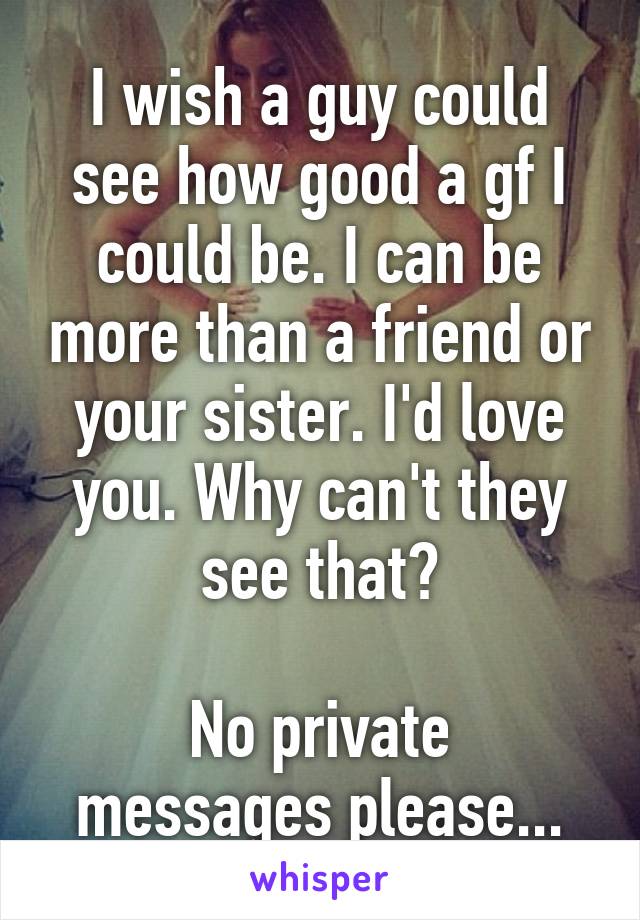 I wish a guy could see how good a gf I could be. I can be more than a friend or your sister. I'd love you. Why can't they see that?

No private messages please...