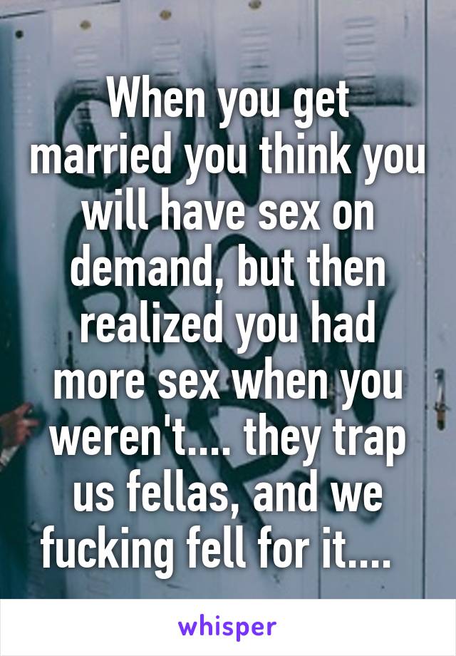When you get married you think you will have sex on demand, but then realized you had more sex when you weren't.... they trap us fellas, and we fucking fell for it....  