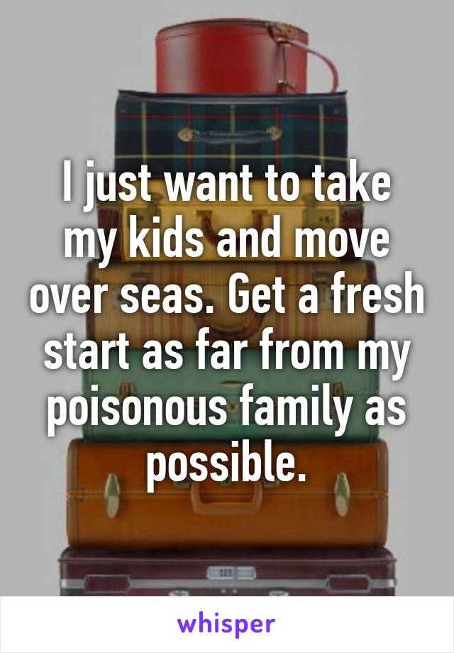 I just want to take my kids and move over seas. Get a fresh start as far from my poisonous family as possible.