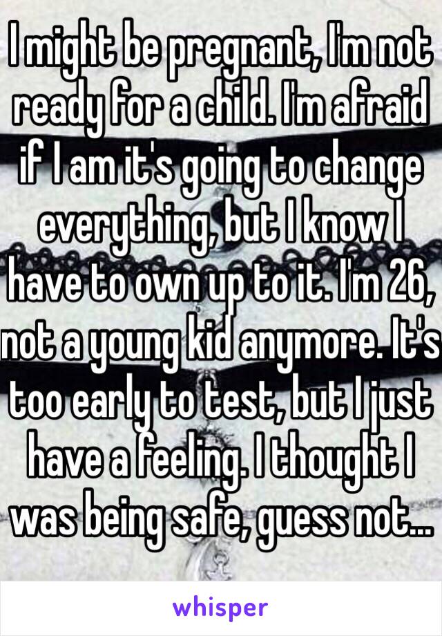 I might be pregnant, I'm not ready for a child. I'm afraid if I am it's going to change everything, but I know I have to own up to it. I'm 26, not a young kid anymore. It's too early to test, but I just have a feeling. I thought I was being safe, guess not...