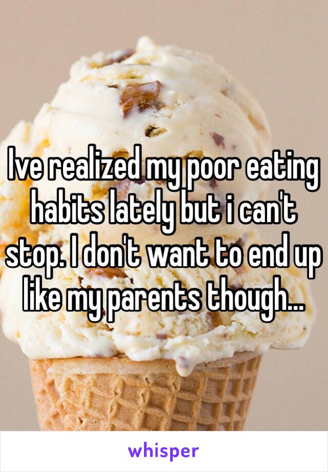 Ive realized my poor eating habits lately but i can't stop. I don't want to end up like my parents though...