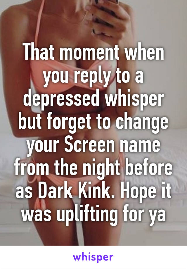 That moment when you reply to a depressed whisper but forget to change your Screen name from the night before as Dark Kink. Hope it was uplifting for ya