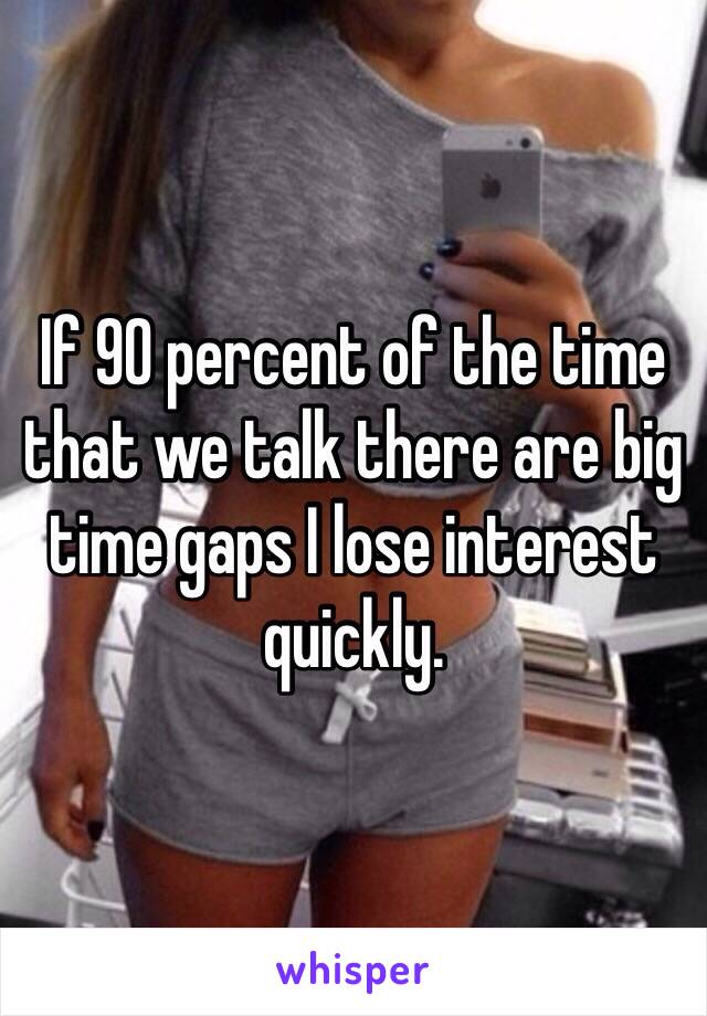 If 90 percent of the time that we talk there are big time gaps I lose interest quickly. 