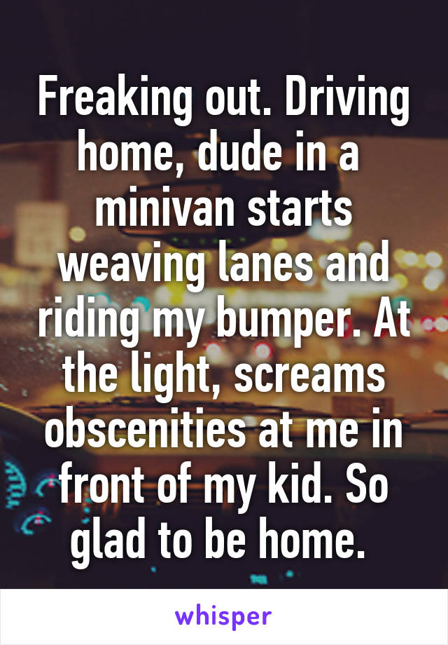 Freaking out. Driving home, dude in a  minivan starts weaving lanes and riding my bumper. At the light, screams obscenities at me in front of my kid. So glad to be home. 