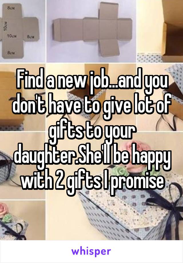 Find a new job...and you don't have to give lot of gifts to your daughter.She'll be happy with 2 gifts I promise