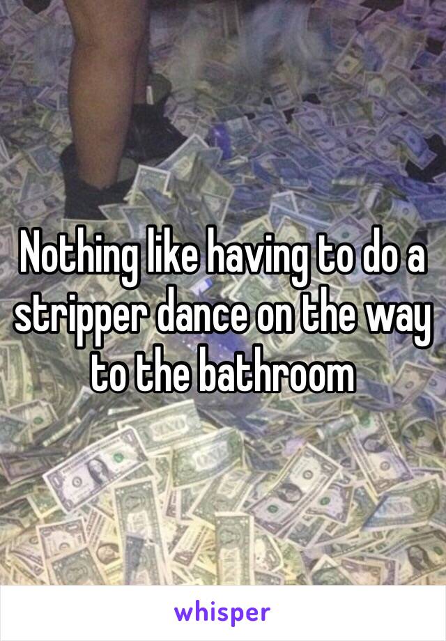 Nothing like having to do a stripper dance on the way to the bathroom 