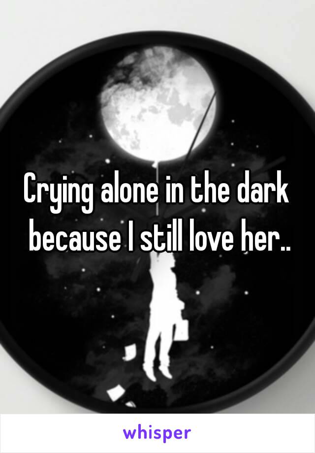 Crying alone in the dark because I still love her..