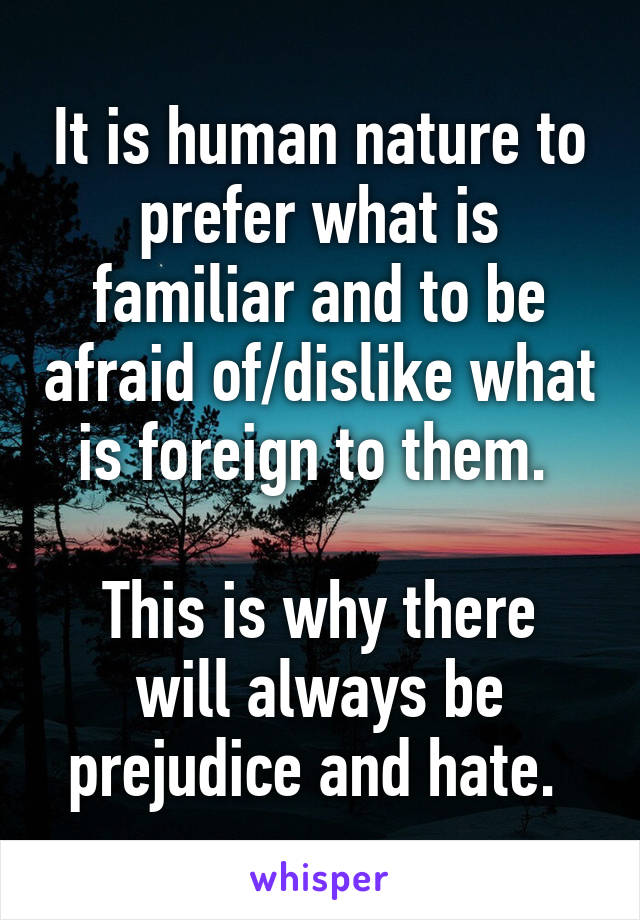 It is human nature to prefer what is familiar and to be afraid of/dislike what is foreign to them. 

This is why there will always be prejudice and hate. 