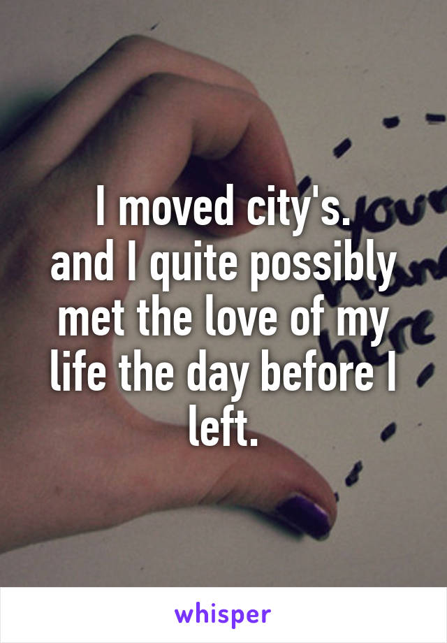 I moved city's.
and I quite possibly met the love of my life the day before I left.