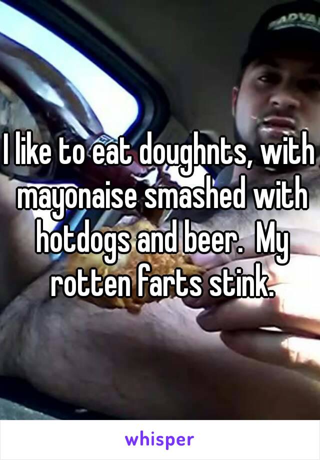 I like to eat doughnts, with mayonaise smashed with hotdogs and beer.  My rotten farts stink.