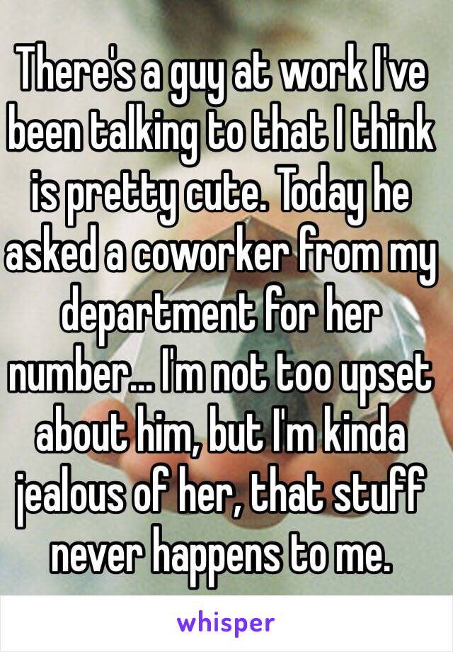 There's a guy at work I've been talking to that I think is pretty cute. Today he asked a coworker from my department for her number… I'm not too upset about him, but I'm kinda jealous of her, that stuff never happens to me. 