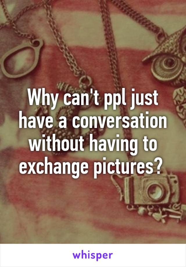 Why can't ppl just have a conversation without having to exchange pictures? 