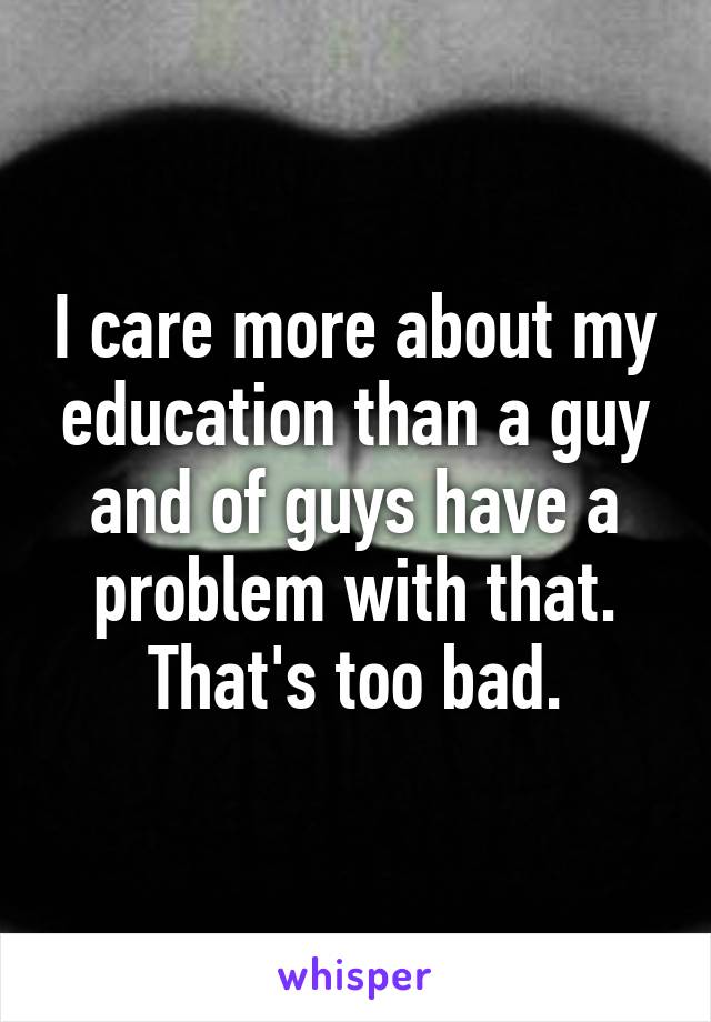 I care more about my education than a guy and of guys have a problem with that. That's too bad.
