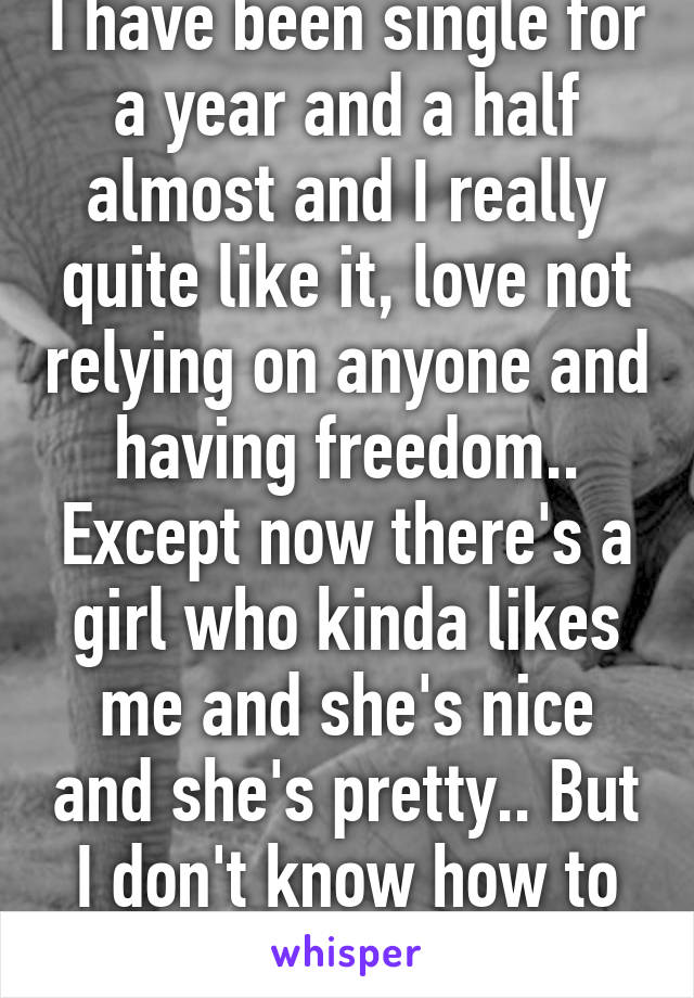 I have been single for a year and a half almost and I really quite like it, love not relying on anyone and having freedom.. Except now there's a girl who kinda likes me and she's nice and she's pretty.. But I don't know how to feel about it all..