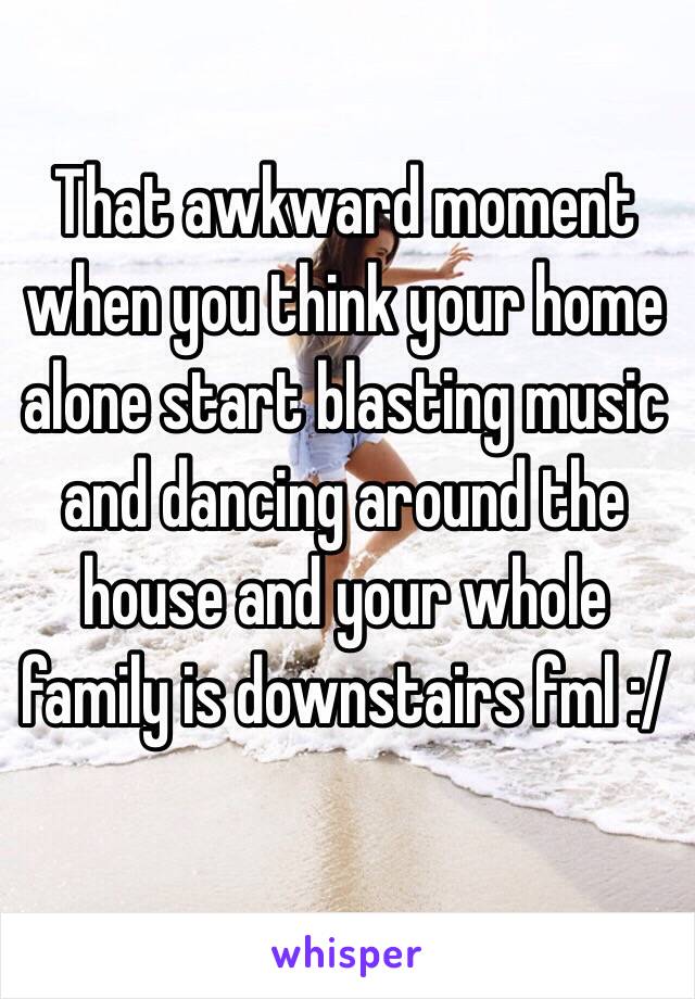 That awkward moment when you think your home alone start blasting music and dancing around the house and your whole family is downstairs fml :/