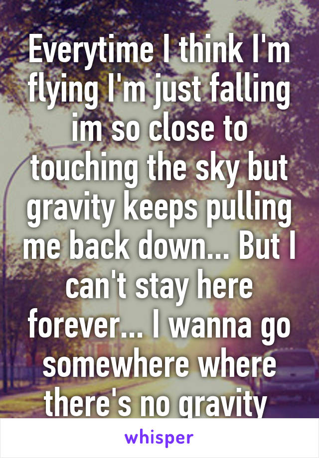 Everytime I think I'm flying I'm just falling im so close to touching the sky but gravity keeps pulling me back down... But I can't stay here forever... I wanna go somewhere where there's no gravity 