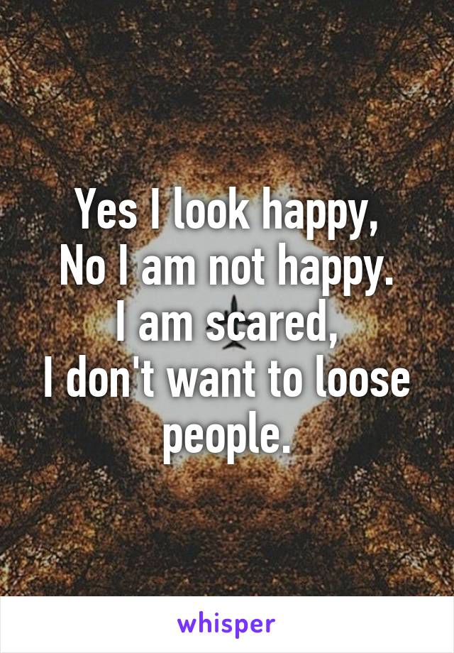 Yes I look happy,
No I am not happy.
I am scared,
I don't want to loose people.