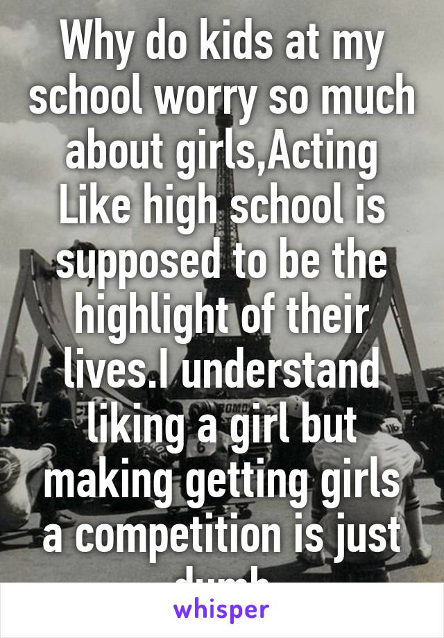 Why do kids at my school worry so much about girls,Acting Like high school is supposed to be the highlight of their lives.I understand liking a girl but making getting girls a competition is just dumb